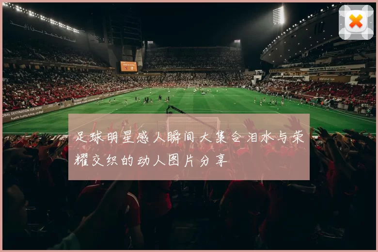 足球明星感人瞬间大集合泪水与荣耀交织的动人图片分享