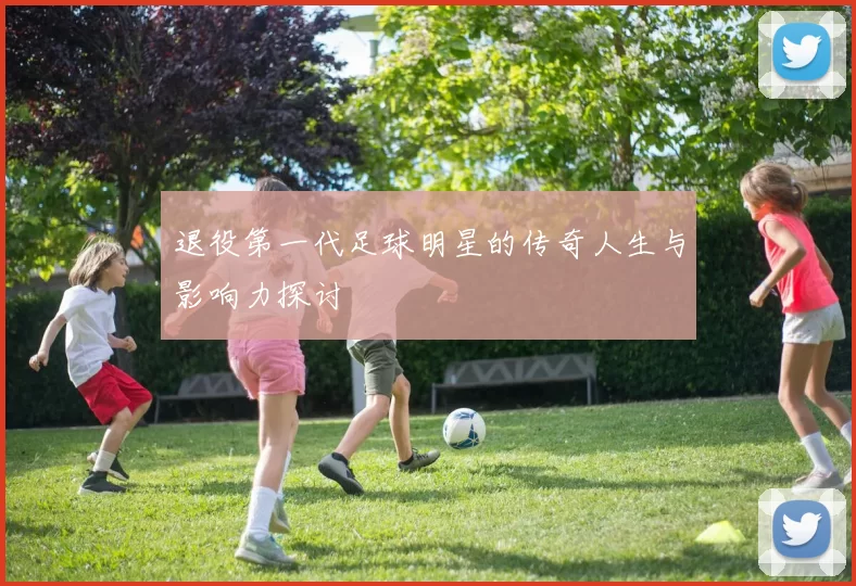 退役第一代足球明星的传奇人生与影响力探讨