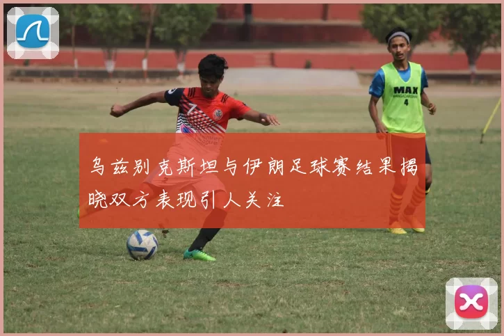 乌兹别克斯坦与伊朗足球赛结果揭晓双方表现引人关注