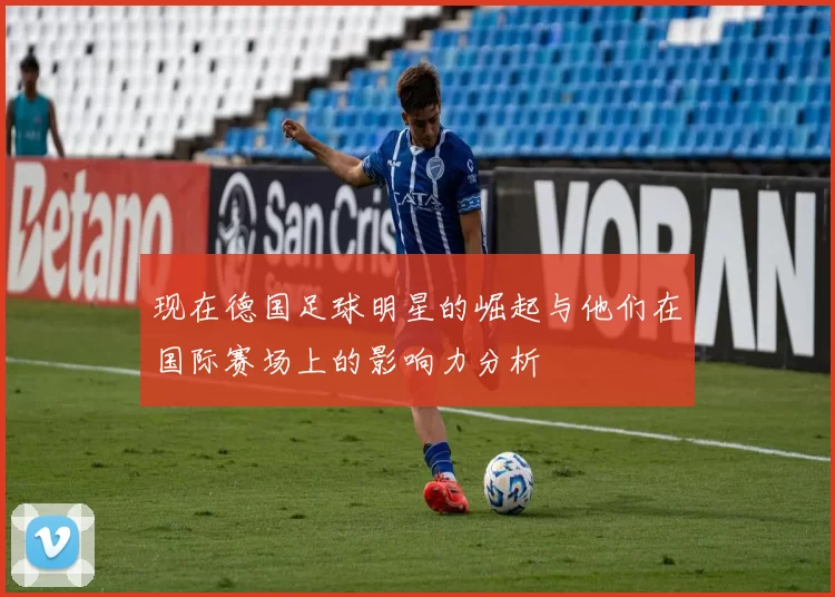 现在德国足球明星的崛起与他们在国际赛场上的影响力分析