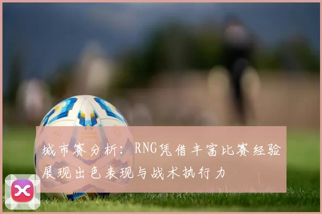城市赛分析：RNG凭借丰富比赛经验展现出色表现与战术执行力