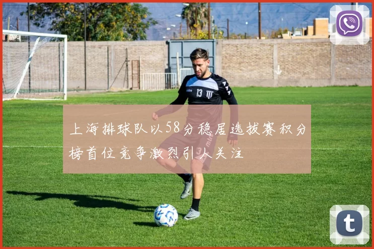 上海排球队以58分稳居选拔赛积分榜首位竞争激烈引人关注