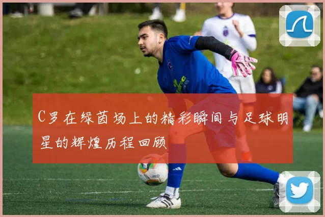 C罗在绿茵场上的精彩瞬间与足球明星的辉煌历程回顾