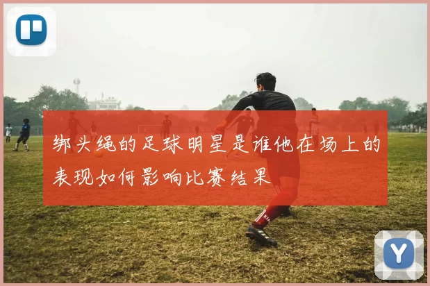 绑头绳的足球明星是谁他在场上的表现如何影响比赛结果