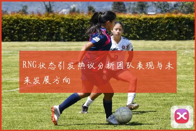 RNG状态引发热议分析团队表现与未来发展方向