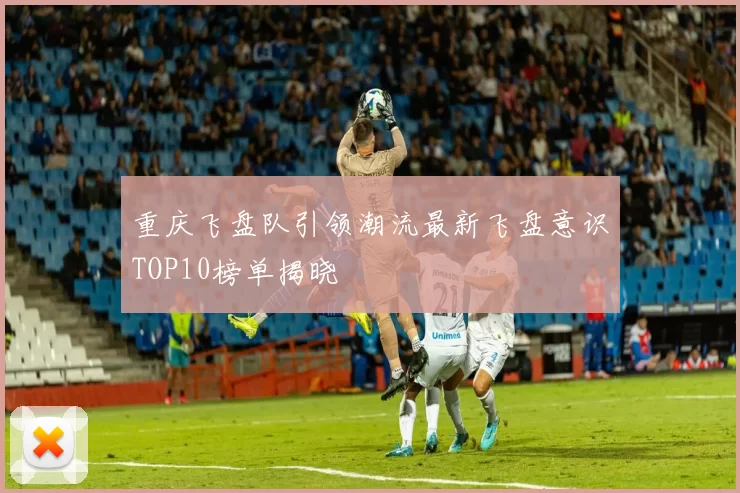 重庆飞盘队引领潮流最新飞盘意识TOP10榜单揭晓