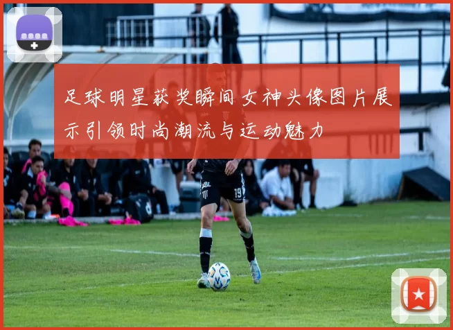 足球明星获奖瞬间女神头像图片展示引领时尚潮流与运动魅力