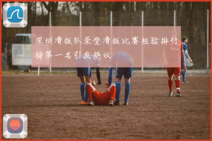 深圳滑板队荣登滑板比赛经验排行榜第一名引发热议