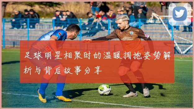 足球明星相聚时的温暖拥抱姿势解析与背后故事分享