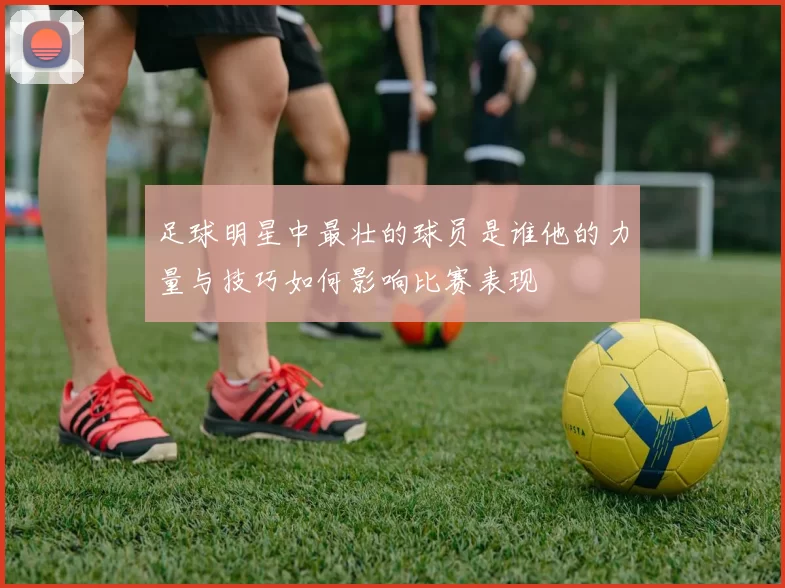 足球明星中最壮的球员是谁他的力量与技巧如何影响比赛表现