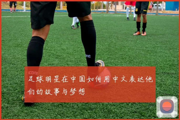 足球明星在中国如何用中文表达他们的故事与梦想
