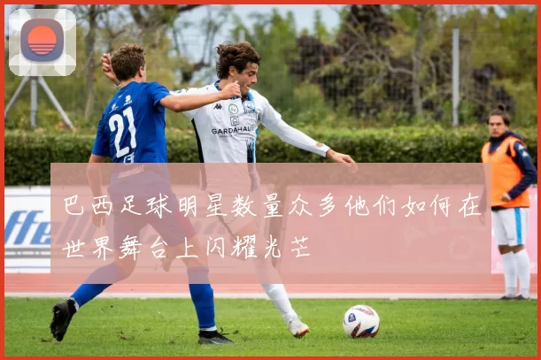 巴西足球明星数量众多他们如何在世界舞台上闪耀光芒