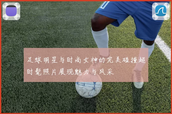 足球明星与时尚女神的完美碰撞超时髦照片展现魅力与风采