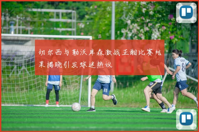 切尔西与勒沃库森激战正酣比赛结果揭晓引发球迷热议