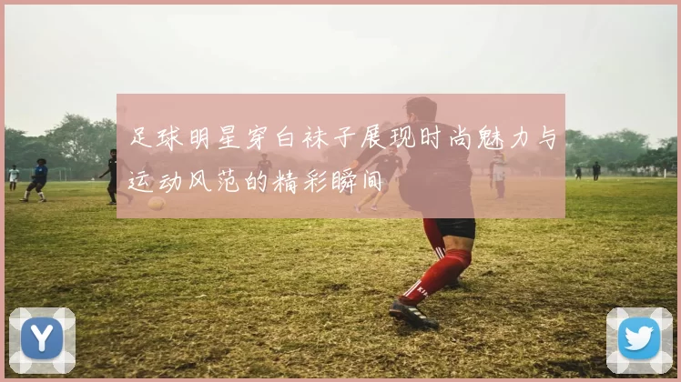 足球明星穿白袜子展现时尚魅力与运动风范的精彩瞬间