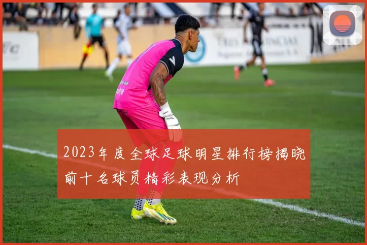 2023年度全球足球明星排行榜揭晓前十名球员精彩表现分析