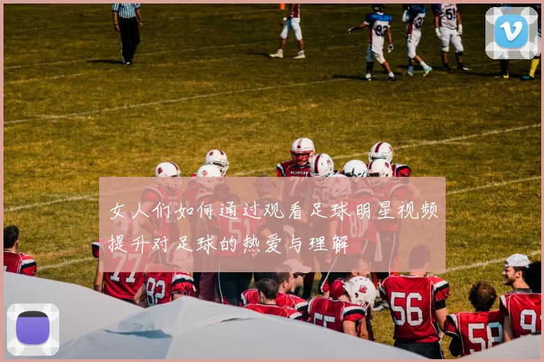 女人们如何通过观看足球明星视频提升对足球的热爱与理解