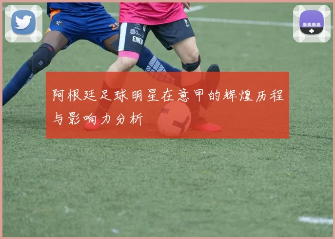 阿根廷足球明星在意甲的辉煌历程与影响力分析