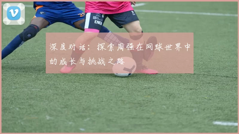 深度对话：探索周强在网球世界中的成长与挑战之路