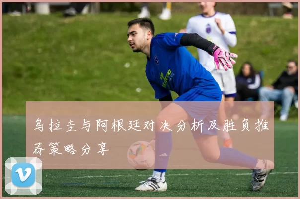 乌拉圭与阿根廷对决分析及胜负推荐策略分享