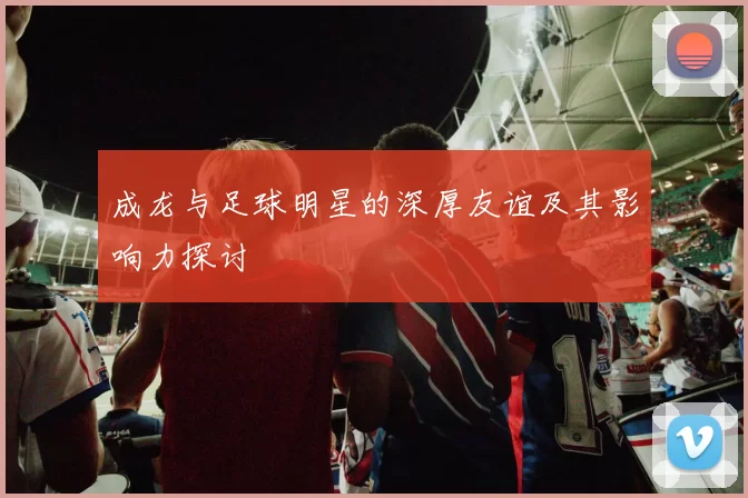 成龙与足球明星的深厚友谊及其影响力探讨