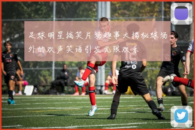 足球明星搞笑片场趣事大揭秘球场外的欢声笑语引发无限欢乐