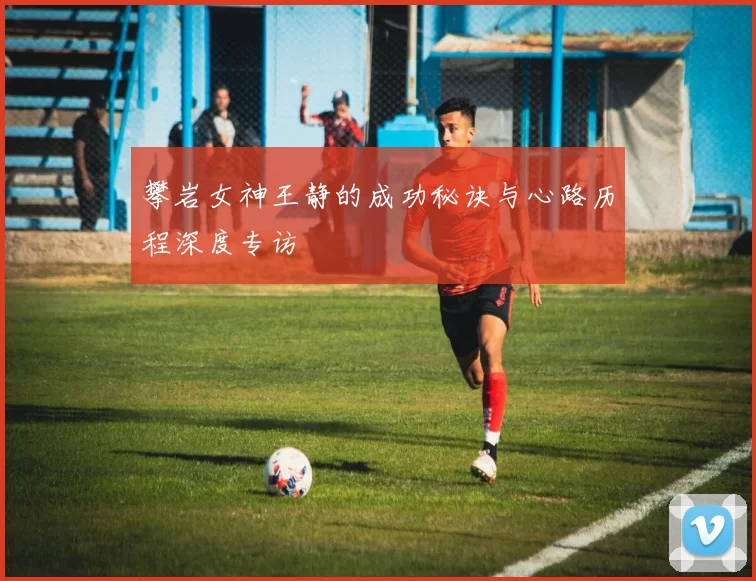 攀岩女神王静的成功秘诀与心路历程深度专访