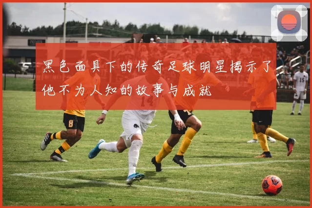 黑色面具下的传奇足球明星揭示了他不为人知的故事与成就