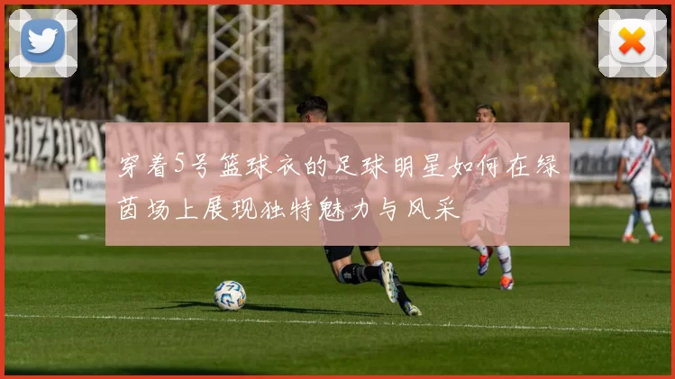 穿着5号篮球衣的足球明星如何在绿茵场上展现独特魅力与风采